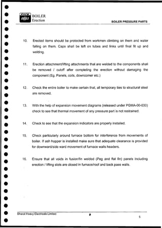 BOILER
Erection BOILER PRESSURE PARTS
10. Erected items should be protected from workmen climbing on them and water
falling on them. Caps shall be left on tubes and links until final fit up and
11. Erection attachment/lifting attachments that are welded to the components shall
be removed / cutoff after completing the erection without damaging the
component (Eg. Panels, coils, downcomer etc.)
12. Check the entire boiler to make certain that, all temporary ties to structural steel
are removed.
13. With the help of expansion movement diagrams (released under PGMA-00-030)
check to see that thermal movement of any pressure part is not restrained.
14. Check to see that the expansion indicators are properly installed.
15. Check particularly around furnace bottom for interference from movements of
boiler. If ash hopper is installed make sure that adequate clearance is provided
for downward/side ward movement of furnace walls headers.
16. Ensure that all voids in fusion/fin welded (Peg and flat fin) panels including
erection / lifting slots are closed in furnace/roof and back pass walls.
welding.
Bharat Heavy Electricals Limited
 