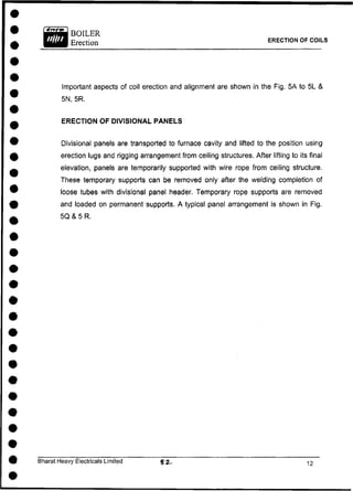Important aspects of coil erection and alignment are shown in the Fig. 5A to 5L &
5N, 5R.
ERECTION OF DIVISIONAL PANELS
Divisional panels are transported to furnace cavity and lifted to the position using
erection lugs and rigging arrangement from ceiling structures. After lifting to its final
elevation, panels are temporarily supported with wire rope from ceiling structure.
These temporary supports can be removed only after the welding completion of
loose tubes with divisional panel header. Temporary rope supports are removed
and loaded on permanent supports. A typical panel arrangement is shown in Fig.
5Q & 5 R.
Bharat Heavy Electricals Limited
ERECTION OF COILS
 