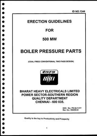 ID NO.13
44
ERECTION GUIDELINES
FOR
500 MW
BOILER PRESSURE PARTS
{COAL FIRED CONVENTIONAL TWO PASS DESIGN)
BHARAT HEAVY ELECTRICALS LIMITED
POWER SECTOR-SOUTHERN REGION
QUALITY DEPARTMENT
CHENNAI - 600 035.
DOC. No.: PS:QLY:017
Rev. No.: ROO/09-04
Quality is the key to Productivity and Prosperity
1
 
