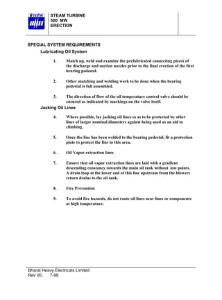 STEAM TURBINE
           500 MW
           ERECTION



SPECIAL SYSTEM REQUIREMENTS
      Lubricating Oil System

             1.     Match up, weld and examine the prefabricated connecting pieces of
                    the discharge and suction nozzles prior to the final erection of the first
                    bearing pedestal.

             2.     Other matching and welding work to be done when the bearing
                    pedestal is full assembled.

             3.    The direction of flow of the oil temperature control valve should be
                   ensured as indicated by markings on the valve itself.
      Jacking Oil Lines

             4.     Where possible, lay jacking oil lines so as to be protected by other
                    lines of larger nominal diameters against being used as an aid to
                    climbing.

             5.     Once the line has been welded to the bearing pedestal, fit a protection
                    plate to protect the line in this area.

             6.     Oil Vapor extraction lines

             7.     Ensure that oil vapor extraction lines are laid with a gradient
                    descending constancy towards the main oil tank without low points.
                    A drain loop at the lower end of this line upstream from the blowers
                    return drains to the oil tank.

             8.     Fire Prevention

             9.     To avoid fire hazards, do not route oil lines near lines or components
                    at high temperature.




Bharat Heavy Electricals Limited
Rev 00,   7-98
 