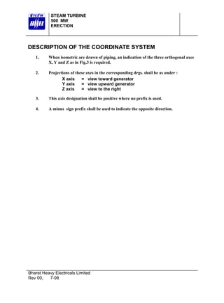STEAM TURBINE
           500 MW
           ERECTION




DESCRIPTION OF THE COORDINATE SYSTEM
   1.     When isometric are drawn of piping, an indication of the three orthogonal axes
          X, Y and Z as in Fig.3 is required.

   2.     Projections of these axes in the corresponding drgs. shall be as under :
                 X axis     = view toward generator
                 Y axis     = view upward generator
                 Z axis     = view to the right

   3.     This axis designation shall be positive where no prefix is used.

   4.     A minus sign prefix shall be used to indicate the opposite direction.




Bharat Heavy Electricals Limited
Rev 00,   7-98
 