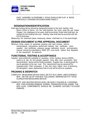 STEAM TURBINE
           500 MW
           ERECTION



      EASY ASSEMBLY & DISSEMBLY. SCALE SHOULD BE FLAT & MOVE
      VERTICALLY UPWARD OR DOWN WARD FREELY.


   DESIGNATION/IDENTIFICATION
Each gas heating device should be designated based on the stud heating hole,
      20mm, 25mm or 32mm. On the inlet chamber the torch sizes (As per Indian
      Oxygen Ltd; catalogue) to be used, shall be punched. Outer tube shall also be
      marked for the heating hole size. Heating tube shall also be punched with the
      O.D & thickness.
Measuring red extension piece, measuring sleeve shall bear on it, the exact length.

DESIGN DOCUMENT & PRE APPROVAL DOCUMENT
Minimum three copies of assembly drawing with item number, with its
      nomenclature, calculations performed, material test certificate, valve
      supplier test certificate, pressure gauge calibration record, and operation
      manual should be submitted to EDM (ST) one month before final despatch
      of the equipment for approval.

FUNCTIONAL TESTING & ACCEPTANCE
Supplier shall exhibit the suitability of operation of the heating device at BHEL -
      works or at site (to be mutually agreed). Only after such successful field
      demonstration device will be finally accepted. Suppleir has to demonstrate its
      use & operation at his own cost. This requirement may be waved-off for
      repeated order if felt necessary. If site trial show higher time of achieving
      the elongation, repair replacement free of cost will be done by suppliers.

PACKING & DESPATCH
COMPLETE MEASURING DEVICE SHALL BE PUT IN A LINEN LINED DURABLE
    BOX. ON THE LID OF THIS BOX FOLLOWING MARKING BE PUT "STUD
    ELONGATION MEASURING DEVICE".
COMPLETE GAS HEATING DEVICE SHALL BE NICELY PACKED IN A WOODEN
    BOX FOR AVOIDING DAMAGE DURING TRANSPORTATION. INSIDE THE
    BOX ALSO, COMPONENTS SHOULD BE ELAMPED SUITABLY TO AVOID
    DAMAGE.




Bharat Heavy Electricals Limited
Rev 00,   7-98
 