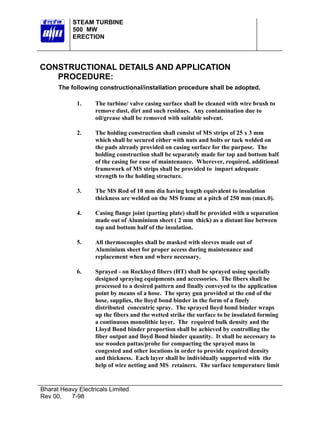 STEAM TURBINE
           500 MW
           ERECTION




CONSTRUCTIONAL DETAILS AND APPLICATION
   PROCEDURE:
      The following constructional/installation procedure shall be adopted.

             1.    The turbine/ valve casing surface shall be cleaned with wire brush to
                   remove dust, dirt and such residues. Any contamination due to
                   oil/grease shall be removed with suitable solvent.

             2.    The holding construction shall consist of MS strips of 25 x 3 mm
                   which shall be secured either with nuts and bolts or tack welded on
                   the pads already provided on casing surface for the purpose. The
                   holding construction shall be separately made for top and bottom half
                   of the casing for ease of maintenance. Wherever, required, additional
                   framework of MS strips shall be provided to impart adequate
                   strength to the holding structure.

             3.    The MS Rod of 10 mm dia having length equivalent to insulation
                   thickness are welded on the MS frame at a pitch of 250 mm (max.0).

             4.    Casing flange joint (parting plate) shall be provided with a separation
                   made out of Aluminium sheet ( 2 mm thick) as a distant line between
                   top and bottom half of the insulation.

             5.    All thermocouples shall be masked with sleeves made out of
                   Aluminium sheet for proper access during maintenance and
                   replacement when and where necessary.

             6.    Sprayed - on Rockloyd fibers (HT) shall be sprayed using specially
                   designed spraying equipments and accessories. The fibers shall be
                   processed to a desired pattern and finally conveyed to the application
                   point by means of a hose. The spray gun provided at the end of the
                   hose, supplies, the lloyd bond binder in the form of a finely
                   distributed concentric spray. The sprayed lloyd bond binder wraps
                   up the fibers and the wetted strike the surface to be insulated forming
                   a continuous monolithic layer. The required bulk density and the
                   Lloyd Bond binder proportion shall be achieved by controlling the
                   fiber output and lloyd Bond binder quantity. It shall be necessary to
                   use wooden pattas/probe for compacting the sprayed mass in
                   congested and other locations in order to provide required density
                   and thickness. Each layer shall be individually supported with the
                   help of wire netting and MS retainers. The surface temperature limit


Bharat Heavy Electricals Limited
Rev 00,   7-98
 