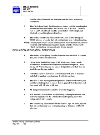STEAM TURBINE
           500 MW
           ERECTION



                   shall be relaxed in restricted locations with the above mentioned
                   constraints.

             7.    The Cat-9 (Bond Seal) finishing cement plaster shall be trowel applied
                   all over the insulated surface with a first coat of 4-5 mm. The final
                   coat of Cat-9 (Bond Seal) shall be applied after reinforcing Lloyd
                   fabric all around the plastered surface.

             8.   The surface shall finally be finished with a coat of Lloyd FR pain
                  80/100 microns of special duty oil resistant and heat resistant coating.
             NOTE: All the pipes below turbine casing where spray type of insulation is
                   finished and mattresses insulation starts, shall be finished with
                   Cat-9 hard setting compound upto 4 mtrs. Length.
INSULATION APPLICATION FOR PIPING

             1.    The surface of the piping shall be cleaned with wire brush to remove
                   dust, dirt or other such residues.

             2.    Likely Resin Bonded Rockloyd (LRB Mattresses) factory made
                   machine laid machine stitched mattresses conforming to IS : 8183
                   having GI Wirenetting on one side of design thickness shall then be
                   applied over the pipe surface.

             3.    Individual layer of mattresses shall not exceed 75 mm in thickness
                   and shall be applied ensuring snug fit with the surface.

             4.    The ends of wire netting at the longitudinal and circumferential joint
                   shall be butted together to ensure that no gap is left at the joints and
                   then laced with GI wire of 0.1 mm.

             5.     All the joints in insulation shall be properly staggered.

             6.    8/10 mm thick Cat-9 (Bond Seal) finishing cement plaster shall then
                   be trowel applied over the LRB mattresses for piping below the
                   casing, upto 4 mtr. Length.

             7.    This shall finally be finished with the coat of Lloyd FR paint, special
                   duty oil resistant and heat resistant coating in thickness of 80 / 100
                   microns.




Bharat Heavy Electricals Limited
Rev 00,   7-98
 
