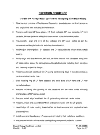 ERECTION SEQUENCE

         (For 500 MW Fixed pedestal type Turbine with spring loaded foundation)

1. Cleaning and checking of Turbine and Generator foundations as per the transverse

    and longitudinal axis including their elevation.

2. Prepare and install LP base plates, HP front pedestal, HP rear pedestal, LP front

    pedestal, LP rear pedestal along with their anchor bolts and anchor plates.

3. Provisionally    align and level all the pedestal and LP base          plates as per the

    transverse and longitudinal axis including their elevation.

4. Matching of anchor plates of pedestal and LP base plates to ensure their perfect

    seating.

5. Finally align and level HP front, HP rear, LP front and LP rear pedestals along with

    LP base plates as per the transverse and longitudinal axis including their elevation

    and catenary as per the design.

6. Prepare and install steel bars for LP casing centralising keys in foundation slab as

    per the required center line .

7. Weld locating ring of LP front pedestal and steel bars of LP front and LP rear

    centralising keys.

8. Prepare shuttering and grouting of the pedestals and LP base plates including

    anchor plates of HP rear pedestal.

9. Prepare, install, align/ level both the LP girder along with their carrier plates.

10. Prepare , install and assemble LP front and rear end walls with the LP girders.

11. Level / align LP outer casing lower half as per the transverse and longitudinal axis

    of the machine.

12. Install permanent packers of LP outer casing including their radial and axial keys.

13. Prepare and install LP inner outer casing along with gusset plates in position

 Bharat Heavy Electricals Limited                                              T1-08-0801G
 Rev 00, 7-98                                                                   Page No. 27
 