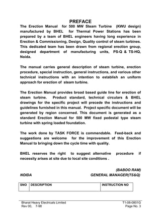 PREFACE
The Erection Manual for 500 MW Steam Turbine (KWU design)
manufactured by BHEL      for Thermal Power Stations has been
prepared by a team of BHEL engineers having long experience in
Erection & Commissioning, Design, Quality control of steam turbines.
This dedicated team has been drawn from regional erection group,
designed department of manufacturing units, PS-Q & TS-HQ,
Noida.

The manual carries general description of steam turbine, erection
procedure, special instruction, general instructions, and various other
technical instructions with an intention to establish an uniform
approach for erection of steam turbine.

The Erection Manual provides broad based guide line for erection of
steam turbine.     Product standard, technical circulars & BHEL
drawings for the specific project will precede the instructions and
guidelines furnished in this manual. Project specific document will be
generated by region concerned. This document is generated as a
standard Erection Manual for 500 MW fixed pedestal type steam
turbine with spring loaded foundation.

The work done by TASK FORCE is commendable. Feed-back and
suggestions are welcome for the improvement of this Erection
Manual to bringing down the cycle time with quality.

BHEL reserves the right to suggest alternative            procedure    if
necessity arises at site due to local site conditions .


                                                    (BABOO RAM)
NOIDA                                     GENERAL MANAGER(TS&Q)

SNO   DESCRIPTION                                INSTRUCTION NO




Bharat Heavy Electricals Limited                             T1-08-0801G
Rev 00, 7-98                                                   Page No. 3
 