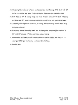 47. Checking /Correction of LP shaft seal clearance after floating of TG deck with CW

    pump in operation and water in the hot well of condenser upto operating level.

48. Roll check of HP, IP casing in up and down direction only with TG deck in floating

    condition and CW pump in operation including water in hot well upto normal level.

49. Assembly of final packers of the HP, IP casing after completing the roll check in up

    and down direction.

50. Recording of final Horn drop of HP and IP casing after completing the welding of

    HP inlet, HP exhaust , IP inlet and Cross around piping.

51. Preparation and boxing up of LP casing after competing the full Roll check of LP

    casing and fitting of final casing packers and radial keys.

52. Barring gear.




 Bharat Heavy Electricals Limited                                           T1-08-0801G
 Rev 00, 7-98                                                                Page No. 30
 