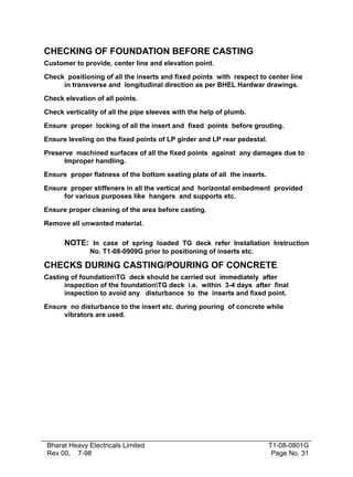 CHECKING OF FOUNDATION BEFORE CASTING
Customer to provide, center line and elevation point.

Check positioning of all the inserts and fixed points with respect to center line
     in transverse and longitudinal direction as per BHEL Hardwar drawings.

Check elevation of all points.

Check verticality of all the pipe sleeves with the help of plumb.

Ensure proper locking of all the insert and fixed points before grouting.

Ensure leveling on the fixed points of LP girder and LP rear pedestal.

Preserve machined surfaces of all the fixed points against any damages due to
      Improper handling.

Ensure proper flatness of the bottom seating plate of all the inserts.

Ensure proper stiffeners in all the vertical and horizontal embedment provided
     for various purposes like hangers and supports etc.

Ensure proper cleaning of the area before casting.

Remove all unwanted material.

      NOTE: In case of spring loaded TG deck refer Installation Instruction
              No. T1-08-0909G prior to positioning of inserts etc.

CHECKS DURING CASTING/POURING OF CONCRETE
Casting of foundationTG deck should be carried out immediately after
      inspection of the foundationTG deck i.e. within 3-4 days after final
      inspection to avoid any disturbance to the inserts and fixed point.

Ensure no disturbance to the insert etc. during pouring of concrete while
     vibrators are used.




Bharat Heavy Electricals Limited                                         T1-08-0801G
Rev 00, 7-98                                                              Page No. 31
 