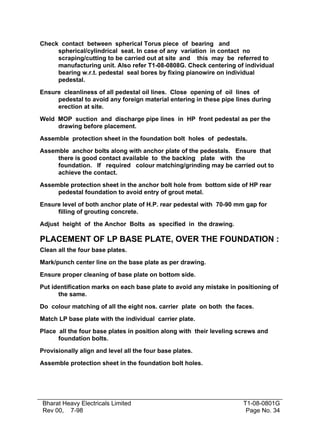 Check contact between spherical Torus piece of bearing and
     spherical/cylindrical seat. In case of any variation in contact no
     scraping/cutting to be carried out at site and this may be referred to
     manufacturing unit. Also refer T1-08-0808G. Check centering of individual
     bearing w.r.t. pedestal seal bores by fixing pianowire on individual
     pedestal.

Ensure cleanliness of all pedestal oil lines. Close opening of oil lines of
     pedestal to avoid any foreign material entering in these pipe lines during
     erection at site.

Weld MOP suction and discharge pipe lines in HP front pedestal as per the
     drawing before placement.

Assemble protection sheet in the foundation bolt holes of pedestals.

Assemble anchor bolts along with anchor plate of the pedestals. Ensure that
     there is good contact available to the backing plate with the
     foundation. If required colour matching/grinding may be carried out to
     achieve the contact.

Assemble protection sheet in the anchor bolt hole from bottom side of HP rear
     pedestal foundation to avoid entry of grout metal.

Ensure level of both anchor plate of H.P. rear pedestal with 70-90 mm gap for
     filling of grouting concrete.

Adjust height of the Anchor Bolts as specified in the drawing.

PLACEMENT OF LP BASE PLATE, OVER THE FOUNDATION :
Clean all the four base plates.

Mark/punch center line on the base plate as per drawing.

Ensure proper cleaning of base plate on bottom side.

Put identification marks on each base plate to avoid any mistake in positioning of
      the same.

Do colour matching of all the eight nos. carrier plate on both the faces.

Match LP base plate with the individual carrier plate.

Place all the four base plates in position along with their leveling screws and
      foundation bolts.

Provisionally align and level all the four base plates.

Assemble protection sheet in the foundation bolt holes.




Bharat Heavy Electricals Limited                                      T1-08-0801G
Rev 00, 7-98                                                           Page No. 34
 