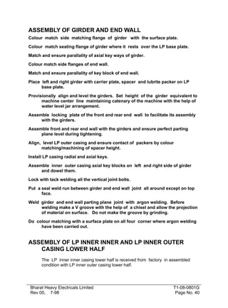 ASSEMBLY OF GIRDER AND END WALL
Colour match side matching flange of girder with the surface plate.

Colour match seating flange of girder where it rests over the LP base plate.

Match and ensure parallality of axial key ways of girder.

Colour match side flanges of end wall.

Match and ensure parallality of key block of end wall.

Place left and right girder with carrier plate, spacer and lubrite packer on LP
      base plate.

Provisionally align and level the girders. Set height of the girder equivalent to
      machine center line maintaining catenary of the machine with the help of
      water level jar arrangement.

Assemble locking plate of the front and rear end wall to facilitate its assembly
     with the girders.

Assemble front and rear end wall with the girders and ensure perfect parting
     plane level during tightening.

Align, level LP outer casing and ensure contact of packers by colour
      matching/machining of spacer height.

Install LP casing radial and axial keys.

Assemble inner outer casing axial key blocks on left and right side of girder
     and dowel them.

Lock with tack welding all the vertical joint bolts.

Put a seal weld run between girder and end wall joint all around except on top
      face.

Weld girder and end wall parting plane joint with argon welding. Before
     welding make a V groove with the help of a chisel and allow the projection
     of material on surface. Do not make the groove by grinding.

Do colour matching with a surface plate on all four corner where argon welding
     have been carried out.


ASSEMBLY OF LP INNER INNER AND LP INNER OUTER
   CASING LOWER HALF
      The LP inner inner casing lower half is received from factory in assembled
      condition with LP inner outer casing lower half.




Bharat Heavy Electricals Limited                                       T1-08-0801G
Rev 00, 7-98                                                            Page No. 40
 