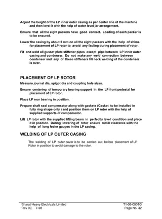 Adjust the height of the LP inner outer casing as per center line of the machine
      and then level it with the help of water level jar arrangement.

Ensure that all the eight packers have good contact. Loading of each packer is
     to be ensured.

Lower the casing by about 2 mm on all the eight packers with the help of shims
     for placement of LP rotor to avoid any fauling during placement of rotor.

Fit and weld all gusset plate stiffener pipes except pipe between LP inner outer
      casing and condenser. Do not make any weld connection between
      condenser and any of these stiffeners till neck welding of the condenser
      is over.



PLACEMENT OF LP ROTOR
Measure journal dia, spigot dia and coupling hole sizes.

Ensure centering of temporary bearing support in the LP front pedestal for
     placement of LP rotor.

Place LP rear bearing in position.

Prepare shaft seal compensator along with gaskets (Gasket to be installed in
      fully ring shape only ) and position them on LP rotor with the help of
      supplied supports of compensator.

Lift LP rotor with the supplied lifting beam in perfectly level condition and place
      it in position. During lowering of rotor ensure radial clearance with the
      help of long feeler gauges in the LP casing.

WELDING OF LP OUTER CASING
     The welding of LP outer cover is to be carried out before placement of LP
     Rotor in position to avoid damage to the rotor.




Bharat Heavy Electricals Limited                                      T1-08-0801G
Rev 00, 7-98                                                           Page No. 42
 