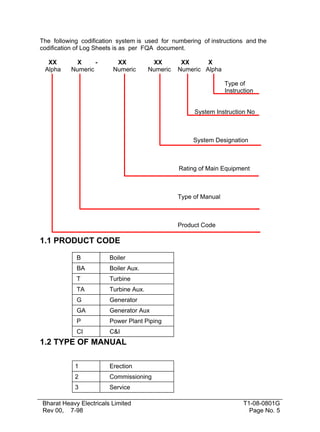 The following codification system is used for numbering of instructions and the
codification of Log Sheets is as per FQA document.

  XX        X     -       XX            XX        XX      X
 Alpha    Numeric        Numeric       Numeric   Numeric Alpha

                                                                  Type of
                                                                  Instruction


                                                      System Instruction No



                                                      System Designation



                                                 Rating of Main Equipment



                                                 Type of Manual



                                                 Product Code

1.1 PRODUCT CODE

            B           Boiler
            BA          Boiler Aux.
            T           Turbine
            TA          Turbine Aux.
            G           Generator
            GA          Generator Aux
            P           Power Plant Piping
            CI          C&I
1.2 TYPE OF MANUAL

            1           Erection
            2           Commissioning
            3           Service

Bharat Heavy Electricals Limited                                         T1-08-0801G
Rev 00, 7-98                                                               Page No. 5
 