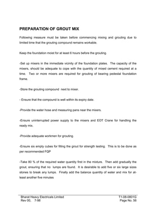 PREPARATION OF GROUT MIX

Following measure must be taken before commencing mixing and grouting due to
limited time that the grouting compound remains workable.


Keep the foundation moist for at least 6 hours before the grouting.


-Set up mixers in the immediate vicinity of the foundation plates. The capacity of the
mixers, should be adequate to cope with the quantity of mixed cement required at a
time. Two or more mixers are required for grouting of bearing pedestal foundation
frame.


-Store the grouting compound next to mixer.


- Ensure that the compound is well within its expiry date.


-Provide the water hose and measuring pans near the mixers.


-Ensure uninterrupted power supply to the mixers and EOT Crane for handling the
ready mix.


-Provide adequate workmen for grouting.


-Ensure six empty cubes for filling the grout for strength testing. This is to be done as
per recommended FQP


-Take 80 % of the required water quantity first in the mixture. Then add gradually the
grout, ensuring that no lumps are found. It is desirable to add five or six large sizes
stones to break any lumps. Finally add the balance quantity of water and mix for at-
least another five minutes




 Bharat Heavy Electricals Limited                                          T1-08-0801G
 Rev 00, 7-98                                                               Page No. 56
 