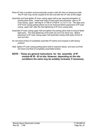 Place IP rotor in position and provisionally couple it with HP rotor on temporary bolts.
       The IP rotor may not be coupled at its rear end with the LP rotor at this stage.
Assemble and heat tighten IP inner casing upper half as per required elongation of
     parting plane bolts. Install seal rings of inlet insert and extraction pipe on IP
     inner casing upper half (drg N. 0-106-01-27500 # 1,2,7,8,11,12). The taper pins
     of IP inner casing parting planes are to be removed before placement of IP outer
     casing upper half after the heat tightening of IP inner casing bolts.
Assemble IP outer casing upper half and tighten the parting plane bolts to ensure feeler
     tight joints. The heat tightening of the bolts are not to be done now. Before
     placement of IP outer casing upper half assemble casing shaft seals of front &
     rear end also.
Do roll check & float of completely assemble IP turbine and compare it with factory
       protocol.
Heat tighten IP outer casing parting plane bolts to required values, and carry out final
      roll check and float of completely assembled turbine.

NOTE : These are general instructions for the assembly of IP
        module M 30 - 63 at site. However, depending on the site
        conditions the same may be suitably reviewed, if necessary.




 Bharat Heavy Electricals Limited                                            T1-08-0801G
 Rev 00, 7-98                                                                 Page No. 61
 