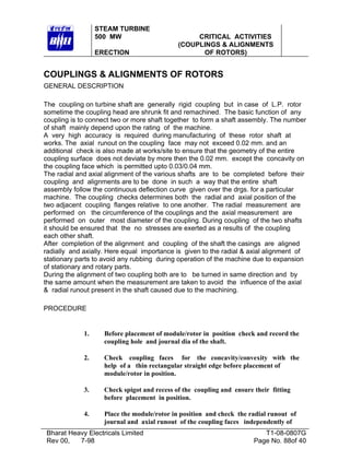 STEAM TURBINE
                  500 MW                          CRITICAL ACTIVITIES
                                             (COUPLINGS & ALIGNMENTS
                  ERECTION                         OF ROTORS)


COUPLINGS & ALIGNMENTS OF ROTORS
GENERAL DESCRIPTION

The coupling on turbine shaft are generally rigid coupling but in case of L.P. rotor
sometime the coupling head are shrunk fit and remachined. The basic function of any
coupling is to connect two or more shaft together to form a shaft assembly. The number
of shaft mainly depend upon the rating of the machine.
A very high accuracy is required during manufacturing of these rotor shaft at
works. The axial runout on the coupling face may not exceed 0.02 mm. and an
additional check is also made at works/site to ensure that the geometry of the entire
coupling surface does not deviate by more then the 0.02 mm. except the concavity on
the coupling face which is permitted upto 0.03/0.04 mm.
The radial and axial alignment of the various shafts are to be completed before their
coupling and alignments are to be done in such a way that the entire shaft
assembly follow the continuous deflection curve given over the drgs. for a particular
machine. The coupling checks determines both the radial and axial position of the
two adjacent coupling flanges relative to one another. The radial measurement are
performed on the circumference of the couplings and the axial measurement are
performed on outer most diameter of the coupling. During coupling of the two shafts
it should be ensured that the no stresses are exerted as a results of the coupling
each other shaft.
After completion of the alignment and coupling of the shaft the casings are aligned
radially and axially. Here equal importance is given to the radial & axial alignment of
stationary parts to avoid any rubbing during operation of the machine due to expansion
of stationary and rotary parts.
During the alignment of two coupling both are to be turned in same direction and by
the same amount when the measurement are taken to avoid the influence of the axial
& radial runout present in the shaft caused due to the machining.

PROCEDURE


             1.     Before placement of module/rotor in position check and record the
                    coupling hole and journal dia of the shaft.

             2.     Check coupling faces for the concavity/convexity with the
                    help of a thin rectangular straight edge before placement of
                    module/rotor in position.

             3.     Check spigot and recess of the coupling and ensure their fitting
                    before placement in position.

             4.     Place the module/rotor in position and check the radial runout of
                    journal and axial runout of the coupling faces independently of
Bharat Heavy Electricals Limited                                          T1-08-0807G
Rev 00,   7-98                                                         Page No. 88of 40
 
