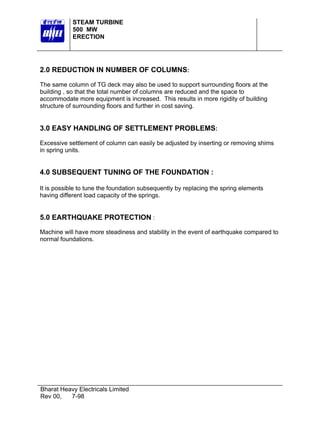STEAM TURBINE
            500 MW
            ERECTION




2.0 REDUCTION IN NUMBER OF COLUMNS:

The same column of TG deck may also be used to support surrounding floors at the
building , so that the total number of columns are reduced and the space to
accommodate more equipment is increased. This results in more rigidity of building
structure of surrounding floors and further in cost saving.


3.0 EASY HANDLING OF SETTLEMENT PROBLEMS:

Excessive settlement of column can easily be adjusted by inserting or removing shims
in spring units.


4.0 SUBSEQUENT TUNING OF THE FOUNDATION :

It is possible to tune the foundation subsequently by replacing the spring elements
having different load capacity of the springs.


5.0 EARTHQUAKE PROTECTION :
Machine will have more steadiness and stability in the event of earthquake compared to
normal foundations.




Bharat Heavy Electricals Limited
Rev 00,   7-98
 
