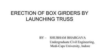 ERECTION OF BOX GIRDERS BY
LAUNCHING TRUSS
BY – SHUBHAM BHARGAVA
Undergraduate Civil Engineering,
Medi-Caps University, Indore
 