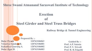 Shree Swami Atmanand Saraswati Institute of Technology
Erection
of
Steel Girder and Steel Truss Bridges
Prepared By :-
Balar Piyush 110763106063
Vekariya Sandeep R. 120763106001
Kakadiya Gaurang A. 120763106002
Balar Jigar H. 120763106003
Guided By :-
Prof. A.P. Satasia
Prof. P. V. Trivedi
Prof. R. R.Tripathi
Railway Bridge & Tunnel Engineering
 