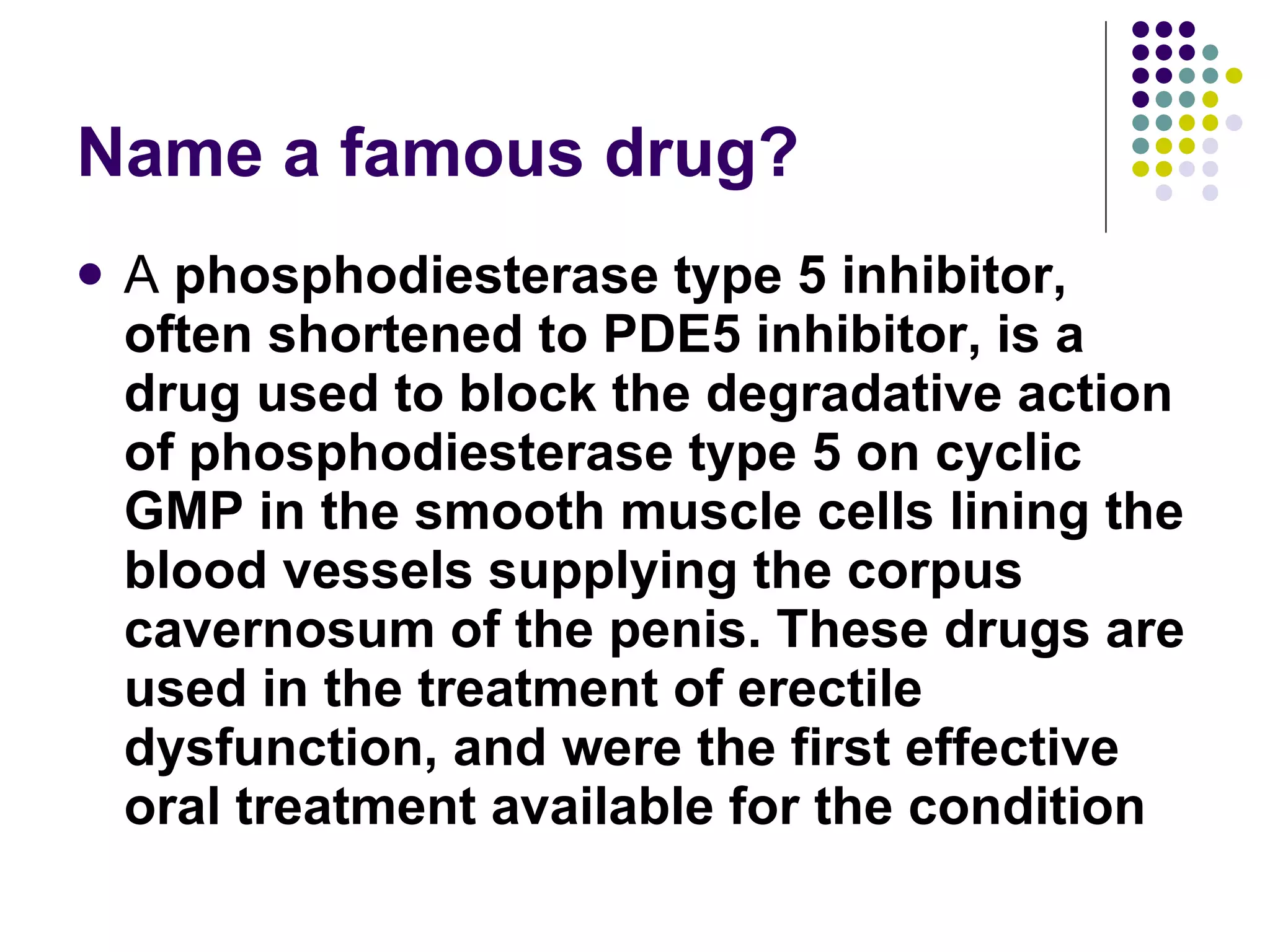 Name a famous drug? A  phosphodiesterase type 5 inhibitor, often shortened to PDE5 inhibitor, is a drug used to block the degradative action of phosphodiesterase type 5 on cyclic GMP in the smooth muscle cells lining the blood vessels supplying the corpus cavernosum of the penis. These drugs are used in the treatment of erectile dysfunction, and were the first effective oral treatment available for the condition 