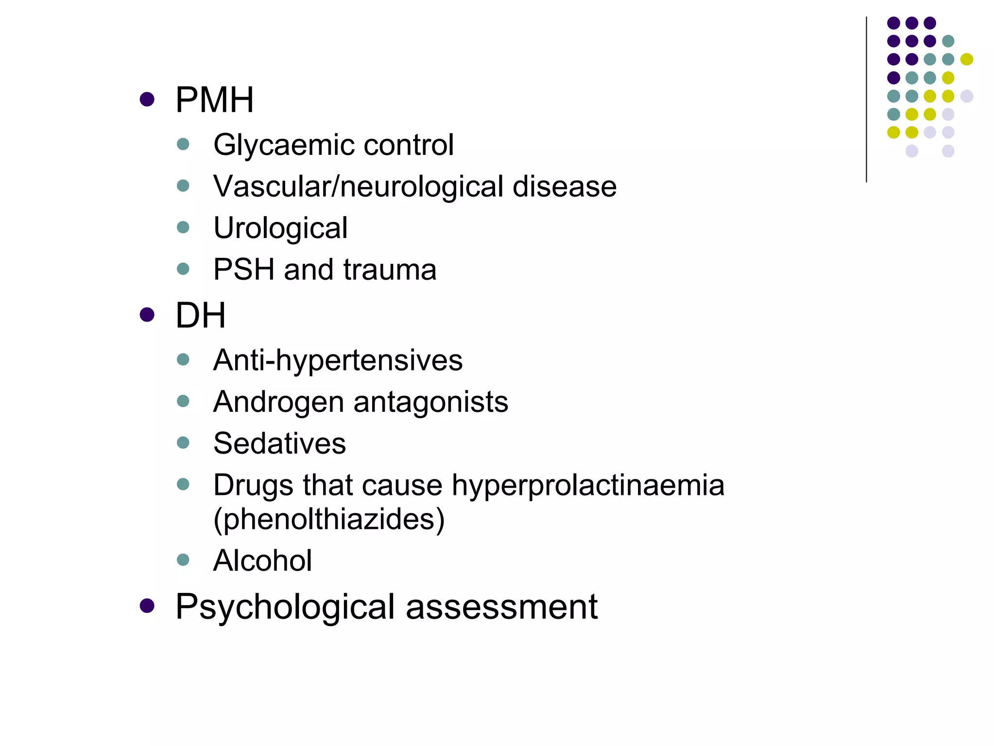 PMH Glycaemic control Vascular/neurological disease Urological PSH and trauma DH Anti-hypertensives Androgen antagonists Sedatives Drugs that cause hyperprolactinaemia (phenolthiazides) Alcohol Psychological assessment 