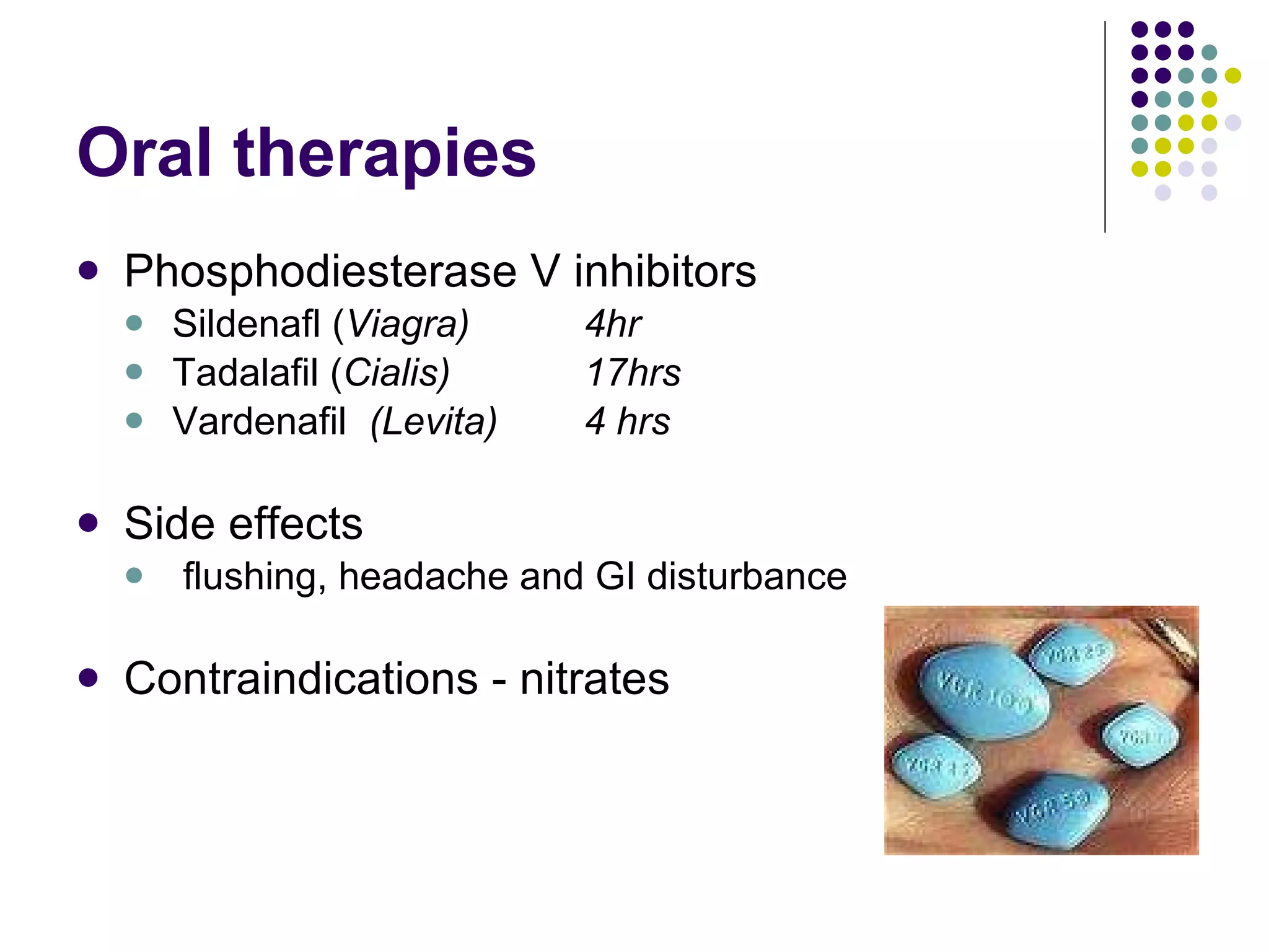 Oral therapies Phosphodiesterase V inhibitors Sildenafl ( Viagra) 4hr Tadalafil ( Cialis) 17hrs Vardenafil  (Levita) 4 hrs Side effects flushing, headache and GI disturbance Contraindications - nitrates 