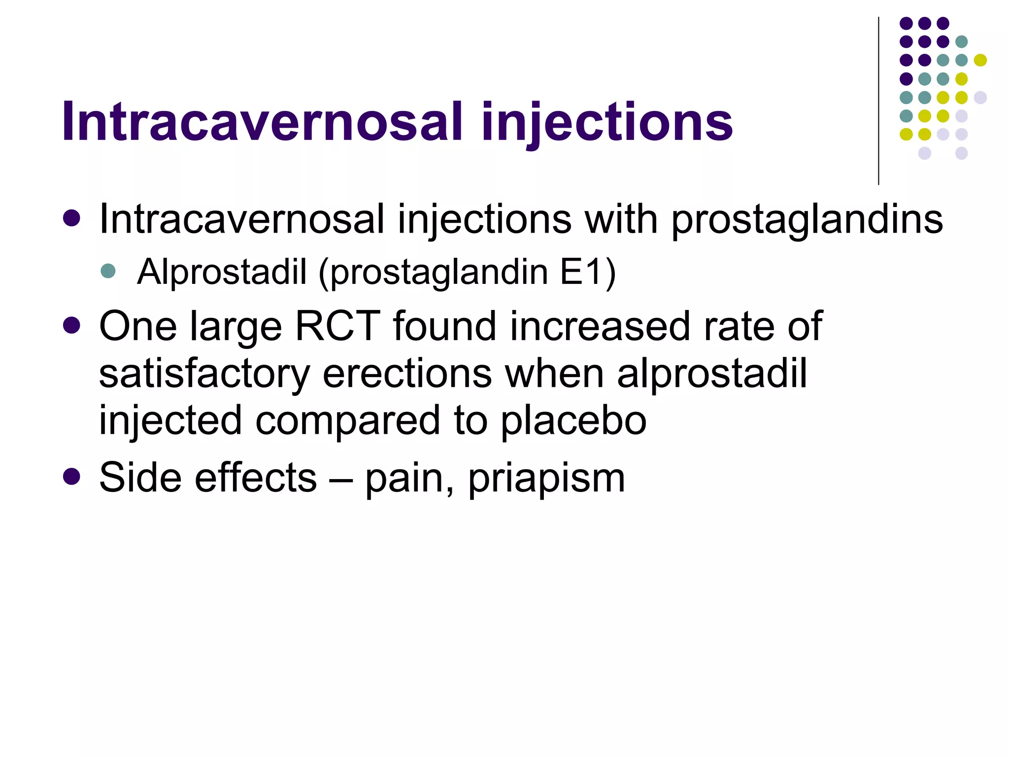 Intracavernosal injections Intracavernosal injections with prostaglandins Alprostadil (prostaglandin E1) One large RCT found increased rate of satisfactory erections when alprostadil injected compared to placebo Side effects – pain, priapism 