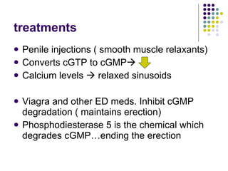 treatments Penile injections ( smooth muscle relaxants) Converts cGTP to cGMP  Calcium levels    relaxed sinusoids Viagra and other ED meds. Inhibit cGMP degradation ( maintains erection) Phosphodiesterase 5 is the chemical which degrades cGMP…ending the erection 