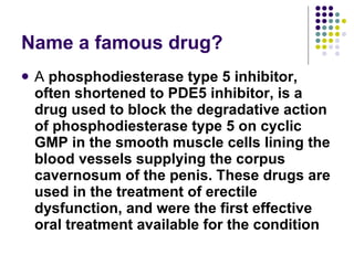 Name a famous drug? A  phosphodiesterase type 5 inhibitor, often shortened to PDE5 inhibitor, is a drug used to block the degradative action of phosphodiesterase type 5 on cyclic GMP in the smooth muscle cells lining the blood vessels supplying the corpus cavernosum of the penis. These drugs are used in the treatment of erectile dysfunction, and were the first effective oral treatment available for the condition 