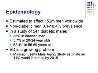 Epidemiology Estimated to affect 152m men worldwide Non-diabetic men 0.1-18.4% prevalence In a study of 541 diabetic males 35% in diabetic men 5.7% in 20-24 year olds 52.4% in 55-59 years olds ED is a growing problem Massachusetts Male Aging Study  estimate an 11% world increase by 2015 
