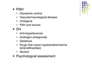 PMH Glycaemic control Vascular/neurological disease Urological PSH and trauma DH Anti-hypertensives Androgen antagonists Sedatives Drugs that cause hyperprolactinaemia (phenolthiazides) Alcohol Psychological assessment 