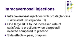 Intracavernosal injections Intracavernosal injections with prostaglandins Alprostadil (prostaglandin E1) One large RCT found increased rate of satisfactory erections when alprostadil injected compared to placebo Side effects – pain, priapism 