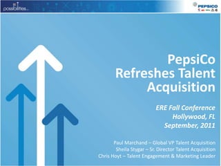 PepsiCo Refreshes Talent Acquisition ERE Fall Conference Hollywood, FL September, 2011 Paul Marchand – Global VP Talent Acquisition Sheila Stygar – Sr. Director Talent Acquisition Chris Hoyt – Talent Engagement & Marketing Leader 