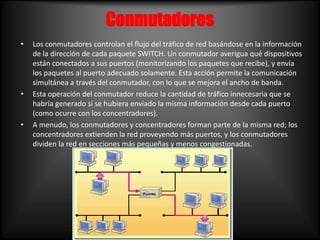 Conmutadores <br />Los conmutadores controlan el flujo del tráfico de red basándose en la información de la dirección de c...