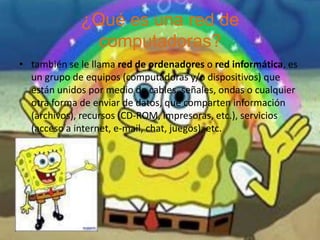 ¿Qué es una red de computadoras?también se le llama red de ordenadores o red informática, es un grupo de equipos (computadorasy/o dispositivos) que están unidos por medio de cables, señales, ondas o cualquier otra forma de enviar de datos, que comparten información (archivos), recursos (CD-ROM, impresoras, etc.), servicios (acceso a internet, e-mail, chat, juegos), etc.