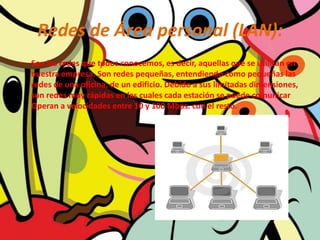 Redes de Área personal (LAN):Son las redes que todos conocemos, es decir, aquellas que se utilizan en nuestra empresa. Son redes pequeñas, entendiendo como pequeñas las redes de una oficina, de un edificio. Debido a sus limitadas dimensiones, son redes muy rápidas en las cuales cada estación se puede comunicar Operan a velocidades entre 10 y 100 Mbps. con el resto.