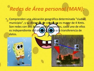 Redes de Área personal (MAN):Comprenden una ubicación geográfica determinada "ciudad, municipio", y su distancia de cobertura es mayor de 4 Kmts. Son redes con dos buses unidireccionales, cada uno de ellos es independiente del otro en cuanto a la transferencia de datos. 
