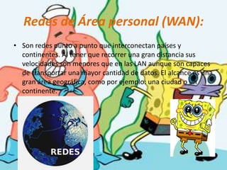 Redes de Área personal (WAN):Son redes punto a punto que interconectan países y continentes. Al tener que recorrer una gran distancia sus velocidades son menores que en las LAN aunque son capaces de transportar una mayor cantidad de datos. El alcance es una gran área geográfica, como por ejemplo: una ciudad o un continente.
