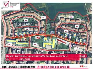 349
                                                                               346

                                              347
                                                                                                                 Via del B
                                                                                                                           racco




                                                                    Via Futa
                        ut a




                                                   to
                                       Via Colfiori
                                                                                                      Via d
                   Via F




                                                                                                                         350
                                                                                                            ella C
                                                                                                                  onsu
                                                348                                                                   ma
                                                                                                          357
                                                                               A             D




                                                                                                                                           Via del Bra
                                                             E
Via Afo nsine




                                                    A   C                                         N
                                   G      I
                               D




                                                                                                                                               del racco
                                                                                                      2                  D
                                                                                                             H
                                                                                                                  M
                                                                  Via
                                                                                     B           Cad




                                                                                                                                                       cco
                                                                                                    ibo                      E     K
                               E
                                                                                                        na                             O
                  354                                       356                          A


                         Viale Sempione                                                                                      29


                                                                                                             Viale Sempione

                DatiVia Cadibona attraversa 7 sezionidue Cadibonacivico e relativi edifici collegati
                     riferiti al Edificio con accessi suidal censimento
                         Numeri civici con accesso su Viacivico 1 al strada
                                 tratto di Via Cadibona di lati della mancante in
                35               cartografia


 oltre la sezione di censimento: informazioni per area di
 