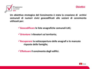 Obiettivi

Un obiettivo strategico del Censimento è stata la creazione di archivi
comunali di numeri civici geocodificati alle sezioni di censimento
utilizzati per:

       Geocodificare le liste anagrafiche comunali LAC;

       Orientare i rilevatori sul territorio;

       Recuperare la sottocopertura delle anagrafi e le mancate
           risposte delle famiglie;

       Effettuare il censimento degli edifici.
 
