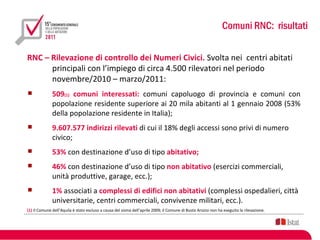Comuni RNC: risultati

RNC – Rilevazione di controllo dei Numeri Civici. Svolta nei centri abitati
      principali con l’impiego di circa 4.500 rilevatori nel periodo
      novembre/2010 – marzo/2011:
             509(1) comuni interessati: comuni capoluogo di provincia e comuni con
              popolazione residente superiore ai 20 mila abitanti al 1 gennaio 2008 (53%
              della popolazione residente in Italia);
             9.607.577 indirizzi rilevati di cui il 18% degli accessi sono privi di numero
              civico;
             53% con destinazione d’uso di tipo abitativo;
             46% con destinazione d’uso di tipo non abitativo (esercizi commerciali,
              unità produttive, garage, ecc.);
             1% associati a complessi di edifici non abitativi (complessi ospedalieri, città
              universitarie, centri commerciali, convivenze militari, ecc.).
(1) Il Comune dell’Aquila è stato escluso a causa del sisma dell’aprile 2009; il Comune di Busto Arsizio non ha eseguito la rilevazione.
 