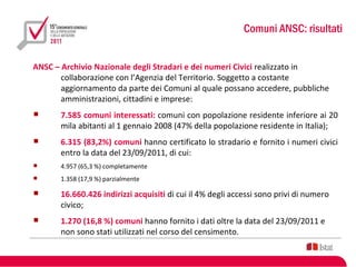 Comuni ANSC: risultati


ANSC – Archivio Nazionale degli Stradari e dei numeri Civici realizzato in
       collaborazione con l’Agenzia del Territorio. Soggetto a costante
       aggiornamento da parte dei Comuni al quale possano accedere, pubbliche
       amministrazioni, cittadini e imprese:
      7.585 comuni interessati: comuni con popolazione residente inferiore ai 20
       mila abitanti al 1 gennaio 2008 (47% della popolazione residente in Italia);
      6.315 (83,2%) comuni hanno certificato lo stradario e fornito i numeri civici
       entro la data del 23/09/2011, di cui:
      4.957 (65,3 %) completamente
      1.358 (17,9 %) parzialmente

      16.660.426 indirizzi acquisiti di cui il 4% degli accessi sono privi di numero
       civico;
      1.270 (16,8 %) comuni hanno fornito i dati oltre la data del 23/09/2011 e
       non sono stati utilizzati nel corso del censimento.
 