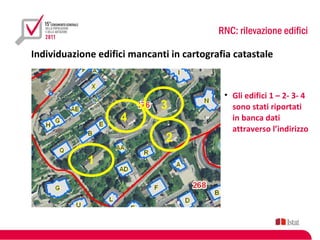 RNC: rilevazione edifici

Individuazione edifici mancanti in cartografia catastale


                                            • Gli edifici 1 – 2- 3- 4
                             3                sono stati riportati
                    4                         in banca dati
                                              attraverso l’indirizzo
                               2
             1
 