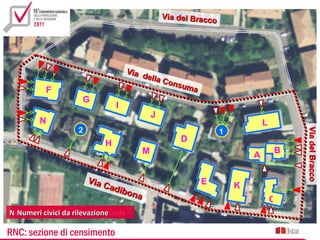 Via del Bracco




                                    Vi a
                                         della
                                               Cons
                                                    uma
          F
                    G
                               I
                                            J
        N                                                                    L
                   2




                                                                                     Via del Bracco
                                                                                     Via del Bracco
                                                                 1
                           H                        D
                                        M                                        B
                                                                         A

                       Via                                E
                           Cad                                       K
                               ibon
                                    a                                            O
Numeri civici dada rilevazione
  Numeri civici archivio comunale

RNC: sezione di censimento
 