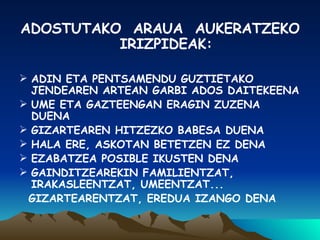 ADOSTUTAKO  ARAUA  AUKERATZEKO IRIZPIDEAK: ADIN ETA PENTSAMENDU GUZTIETAKO JENDEAREN ARTEAN GARBI ADOS DAITEKEENA UME ETA GAZTEENGAN ERAGIN ZUZENA DUENA GIZARTEAREN HITZEZKO BABESA DUENA HALA ERE, ASKOTAN BETETZEN EZ DENA EZABATZEA POSIBLE IKUSTEN DENA GAINDITZEAREKIN FAMILIENTZAT, IRAKASLEENTZAT, UMEENTZAT... GIZARTEARENTZAT, EREDUA IZANGO DENA 