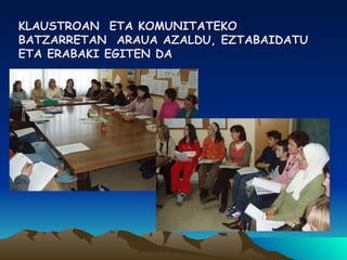 KLAUSTROAN  ETA KOMUNITATEKO BATZARRETAN  ARAUA AZALDU, EZTABAIDATU ETA ERABAKI EGITEN DA 