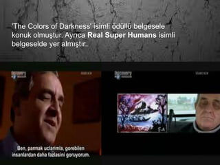 'The
Colo
rs of
Dar
knes
s'
isim
li
ödüll
ü
belg
esel
e
konu
k
olm
uştu
r.
Ayrı
ca
Real
Sup
er
Hu
man
s
isim
li
belg
esel
de
de
aynı
şekil
de
kend
isind
en
ayrı
ntılı
bir
biçi
mde
bahs
edil
mek
tedir
.
Hiç
görm
ediği
nesn
eleri
doku
ndukt
an
sonra
resm
edebi
lme
yeten
eği
nede
niyle
Harv
ard
Üniv
ersite
si
nörol
oji
bilim
dalın
dan
profe
sörle
r
kendi
sinin
beyin
fonks
iyonl
arını
incel
emiş,
bunu
n
sonu
cund
a
Eşref
Arma
ğan'ı
n bir
nesn
eye
doku
nduğ
unda
beyni
ndeki
görül
en
cisim
lerin
algıla
nmas
ı ie
ilgili
bölü
mün
harek
ete
geçti
ğine
şahit
olmu
şlardı
r.
Hakk
ında
ünlü
İngili
z
bilim
dergi
si
'New
Scien
tist'te
maka
le
yayın
lanan
Arma
ğan
yaşa
mını
İstan
bul'd
a
kendi
si
gibi
görm
e
engel
li
eşiyl
e
berab
er
sürdü
rmek
tedir.
'The Colors of Darkness' isimli ödüllü belgesele
konuk olmuştur. Ayrıca Real Super Humans isimli
belgeselde yer almıştır..
 