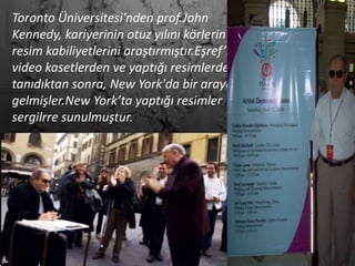Toronto Üniversitesi'nden prof.John
Kennedy, kariyerinin otuz yılını körlerin
resim kabiliyetlerini araştırmıştır.Eşref’i
video kasetlerden ve yaptığı resimlerden
tanıdıktan sonra, New York'da bir araya
gelmişler.New York’ta yaptığı resimler
sergilrre sunulmuştur.
 