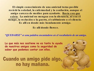 El s imple c o no c imie nto de una amis tad to rna po s ible
   re s is tir la s o le dad , la e nfe rme dad y la c o nfus ió n , aunque e l
     amig o c are zc a de me dio s para ayudarte . Bas ta c o n que
    e xis ta. La amis tad no me ng ua c o n la dis tanc ia , ni c o n e l
  tie mpo , la re c lus ió n o la g ue rra , e l s ufrimie nto o e l s ile nc io .
                Es allí e n do nde más ho ndame nte arraig a .
                            Es allí do nde flo re c e .

“QUEDARSE” es una palabra encantadora en el vocabulario de un amigo.


Lo que más nos sostiene no es tanto la ayuda
de nuestros amigos como la seguridad de
saber que podemos contar con ellos.
 