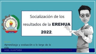 UGEL HUAYTARÁ ÁREA DE GESTIÓN PEDAGÓGICA
Socialización de los
resultados de la EREHUA
2022.
EQUIPO:
Aprendizaje y evaluación a lo largo de la
vida.
 