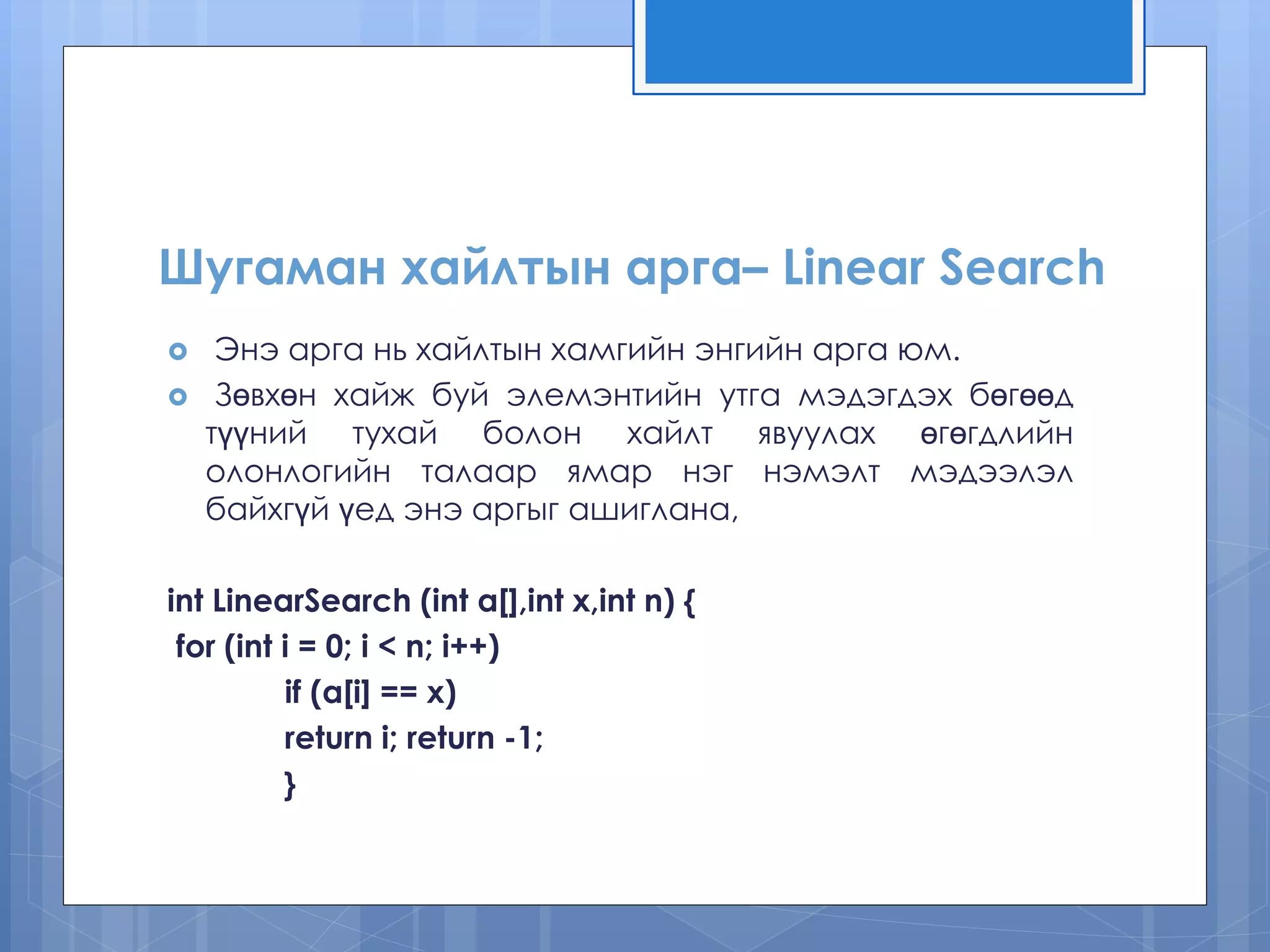 Шугаман хайлтын арга– Linear Search
 Энэ арга нь хайлтын хамгийн энгийн арга юм.
 Зөвхөн хайж буй элемэнтийн утга мэдэгдэх бөгөөд
түүний тухай болон хайлт явуулах өгөгдлийн
олонлогийн талаар ямар нэг нэмэлт мэдээлэл
байхгүй үед энэ аргыг ашиглана,
int LinearSearch (int a[],int x,int n) {
for (int i = 0; i < n; i++)
if (a[i] == x)
return i; return -1;
}
 